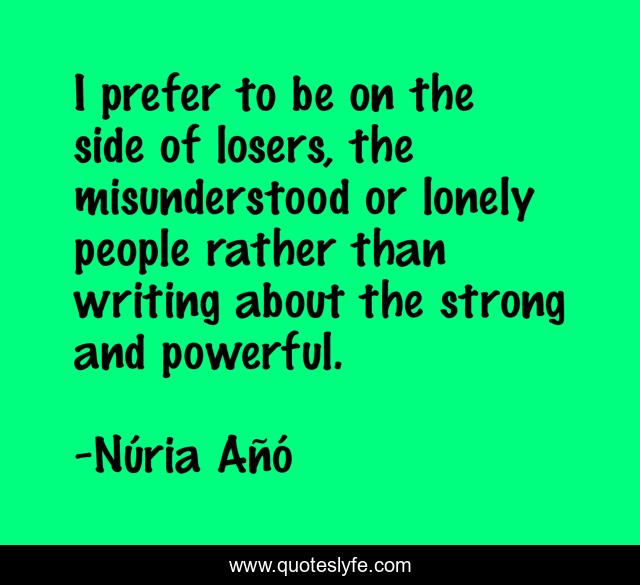 I prefer to be on the side of losers, the misunderstood or lonely people rather than writing about the strong and powerful.
