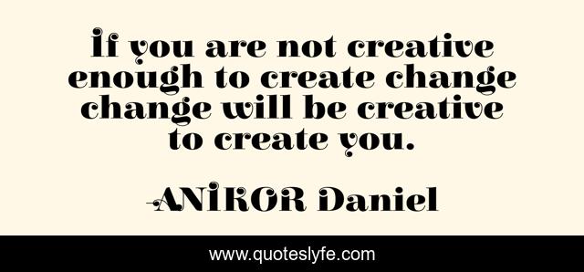 If you are not creative enough to create change change will be creative to create you.