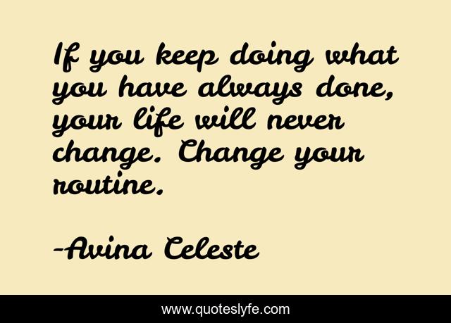 If you keep doing what you have always done, your life will never change. Change your routine.