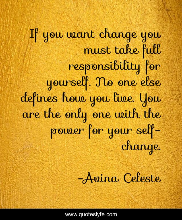 If you want change you must take full responsibility for yourself. No one else defines how you live. You are the only one with the power for your self-change.