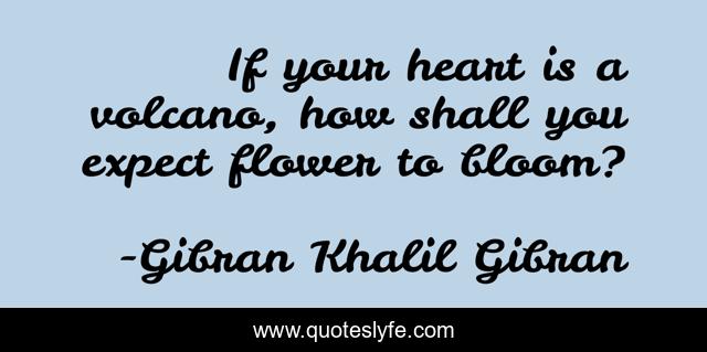 If your heart is a volcano, how shall you expect flower to bloom?