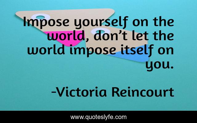 Impose yourself on the world, don’t let the world impose itself on you.