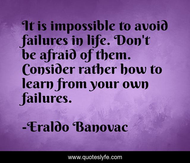 It is impossible to avoid failures in life. Don't be afraid of them. Consider rather how to learn from your own failures.