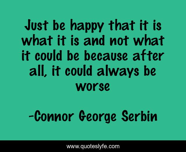 Just be happy that it is what it is and not what it could be because after all, it could always be worse