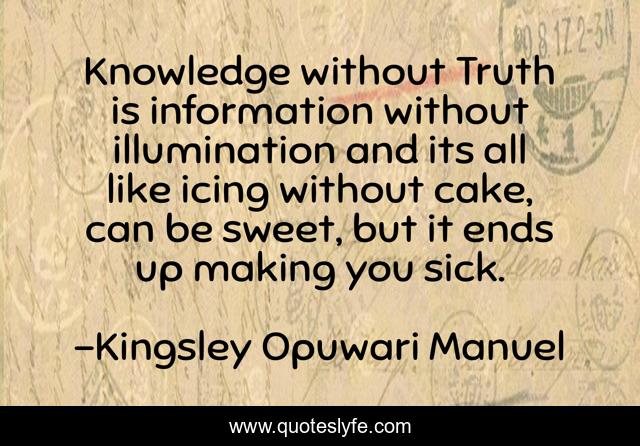 Knowledge without Truth is information without illumination and its all like icing without cake, can be sweet, but it ends up making you sick.