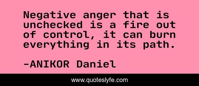 Negative anger that is unchecked is a fire out of control, it can burn everything in its path.