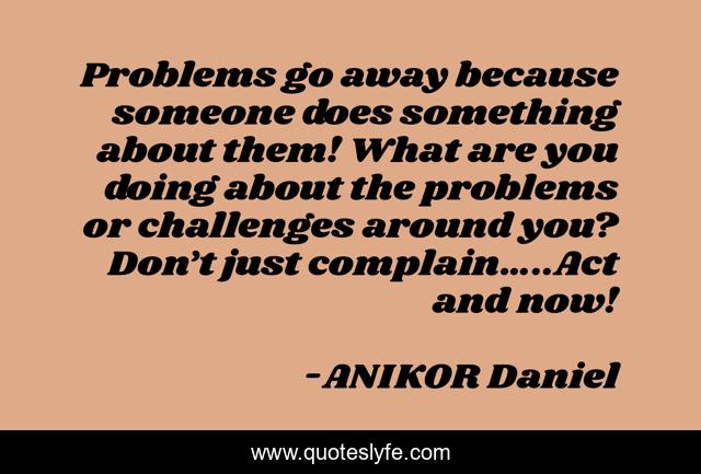 Problems go away because someone does something about them! What are you doing about the problems or challenges around you? Don’t just complain…..Act and now!