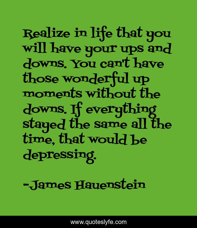 Realize in life that you will have your ups and downs. You can't have those wonderful up moments without the downs. If everything stayed the same all the time, that would be depressing.