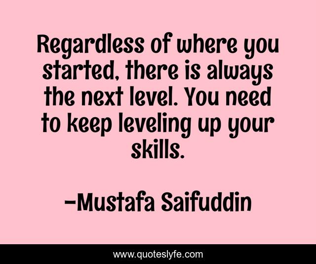 Regardless of where you started, there is always the next level. You need to keep leveling up your skills.