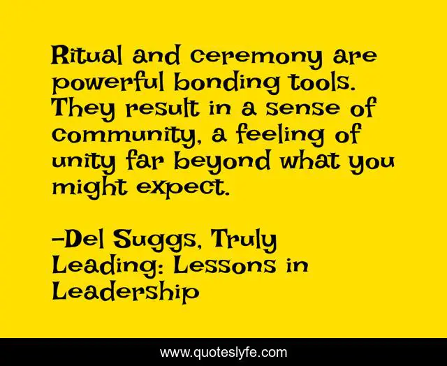 Ritual and ceremony are powerful bonding tools. They result in a sense of community, a feeling of unity far beyond what you might expect.