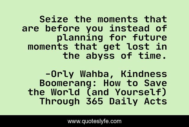Seize the moments that are before you instead of planning for future moments that get lost in the abyss of time.