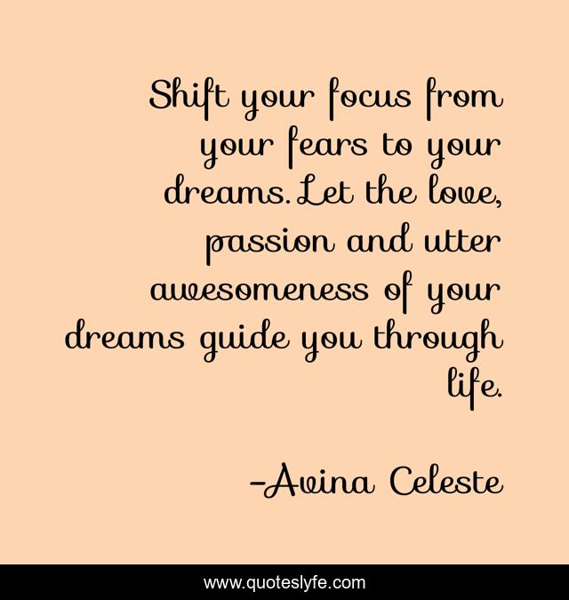 Shift your focus from your fears to your dreams. Let the love, passion and utter awesomeness of your dreams guide you through life.
