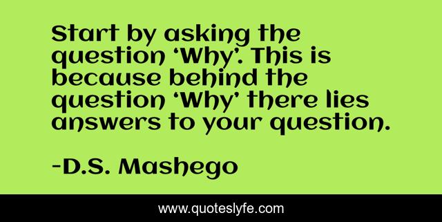 Start by asking the question ‘Why’. This is because behind the question ‘Why’ there lies answers to your question.