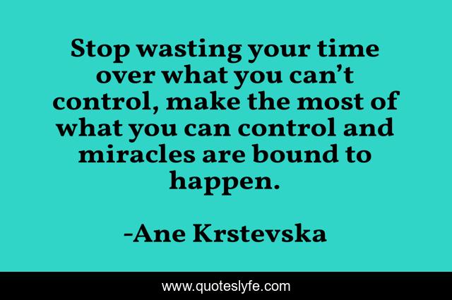 Stop wasting your time over what you can’t control, make the most of what you can control and miracles are bound to happen.