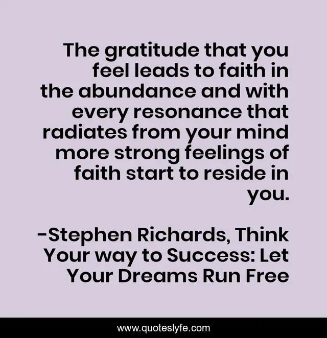 The gratitude that you feel leads to faith in the abundance and with every resonance that radiates from your mind more strong feelings of faith start to reside in you.