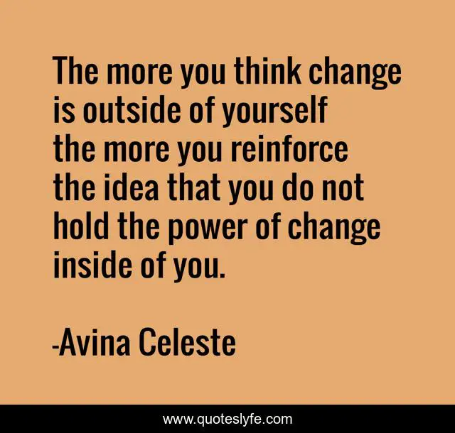 The more you think change is outside of yourself the more you reinforce the idea that you do not hold the power of change inside of you.