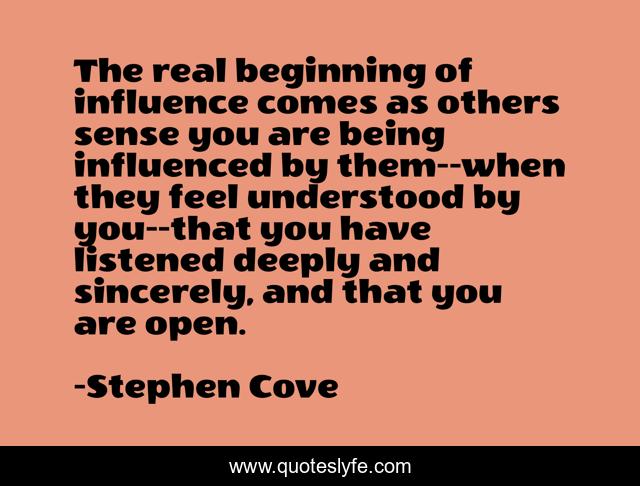 The real beginning of influence comes as others sense you are being influenced by them--when they feel understood by you--that you have listened deeply and sincerely, and that you are open.