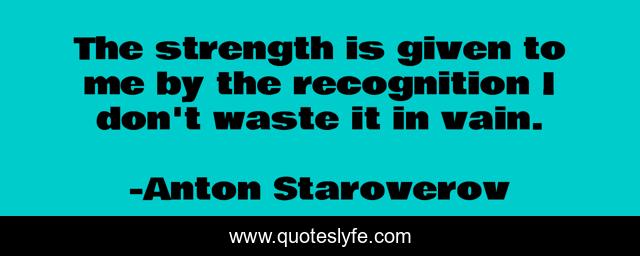 The strength is given to me by the recognition I don't waste it in vain.