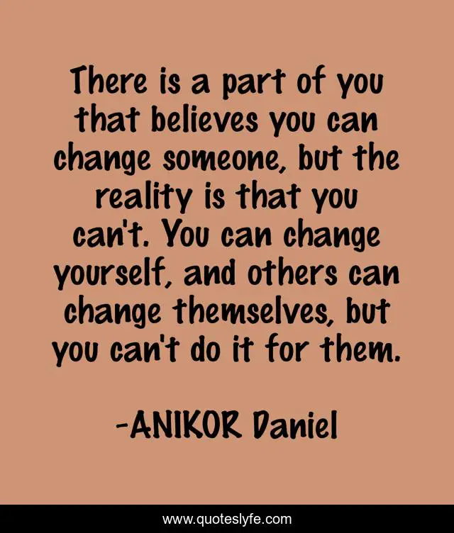 There is a part of you that believes you can change someone, but the reality is that you can't. You can change yourself, and others can change themselves, but you can't do it for them.