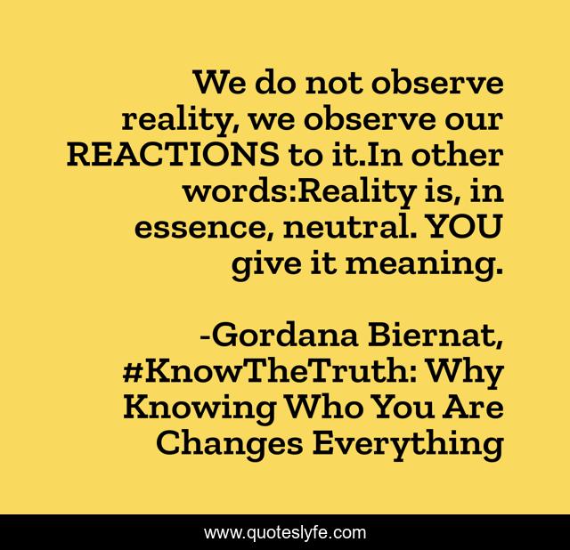 We do not observe reality, we observe our REACTIONS to it.In other words:Reality is, in essence, neutral. YOU give it meaning.
