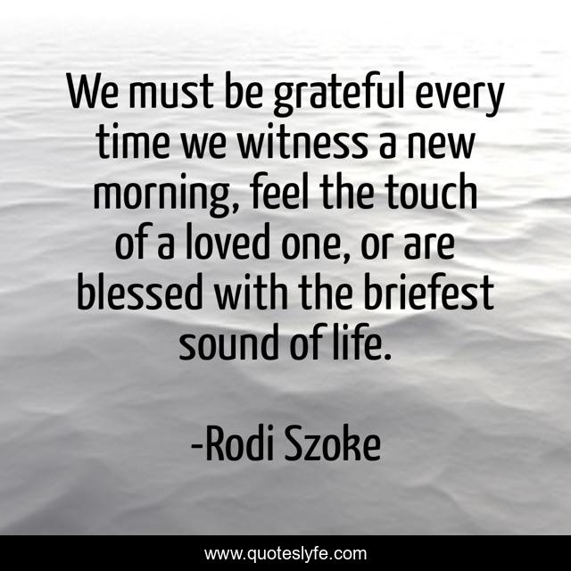 We must be grateful every time we witness a new morning, feel the touch of a loved one, or are blessed with the briefest sound of life.