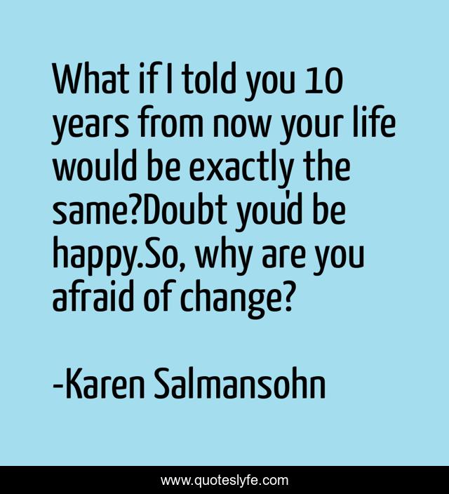 What if I told you 10 years from now your life would be exactly the same?Doubt you'd be happy.So, why are you afraid of change?
