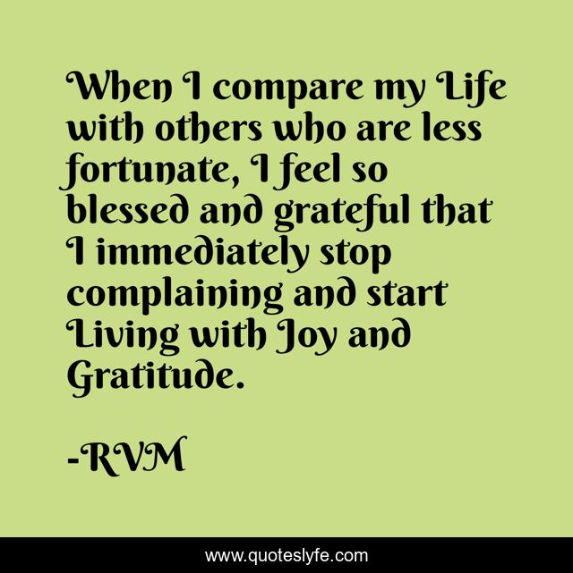 When I compare my Life with others who are less fortunate, I feel so blessed and grateful that I immediately stop complaining and start Living with Joy and Gratitude.