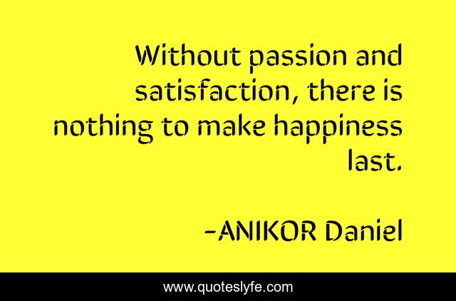 Without passion and satisfaction, there is nothing to make happiness last.