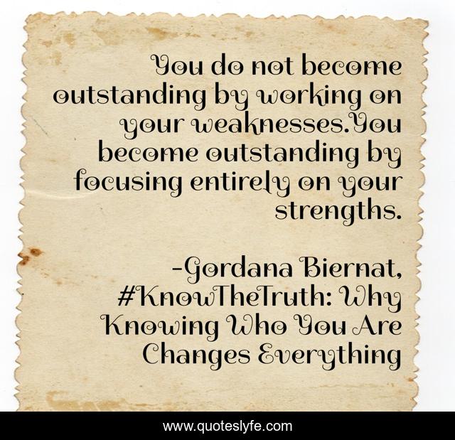 You do not become outstanding by working on your weaknesses.You become outstanding by focusing entirely on your strengths.