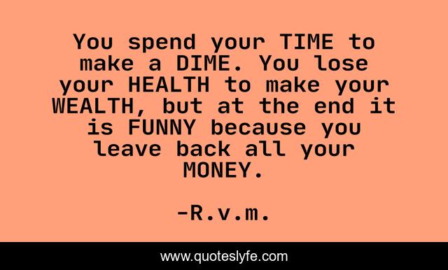 You spend your TIME to make a DIME. You lose your HEALTH to make your WEALTH, but at the end it is FUNNY because you leave back all your MONEY.