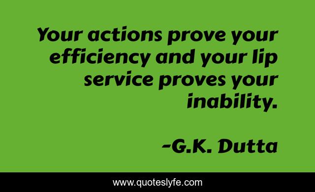 Your actions prove your efficiency and your lip service proves your inability.