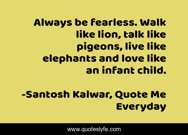 Always be fearless. Walk like lion, talk like pigeons, live like elephants and love like an infant child.