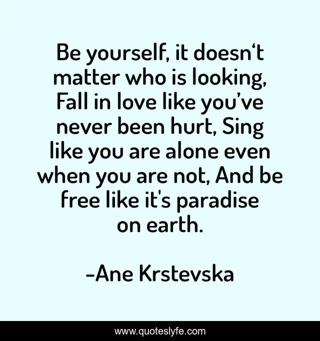 Be yourself, it doesn‘t matter who is looking, Fall in love like you’ve never been hurt, Sing like you are alone even when you are not, And be free like it's paradise on earth.