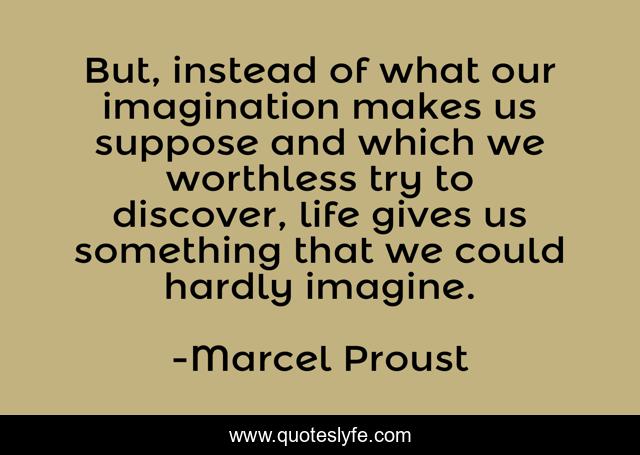 But, instead of what our imagination makes us suppose and which we worthless try to discover, life gives us something that we could hardly imagine.