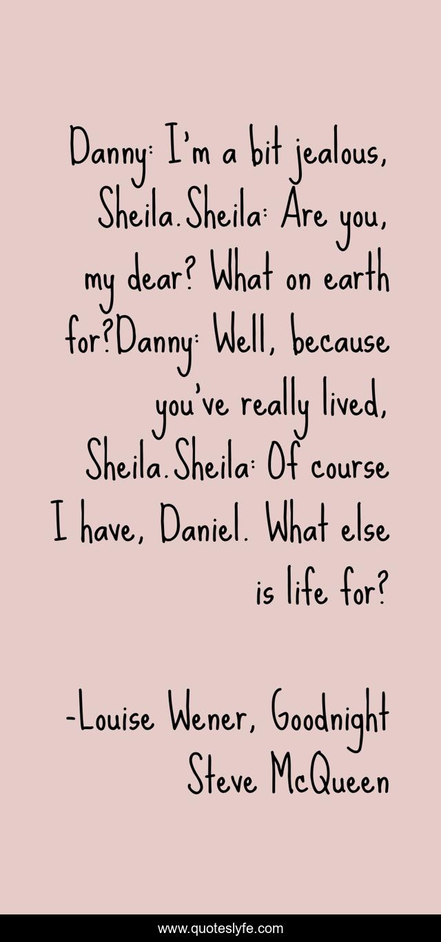 Danny: I’m a bit jealous, Sheila.Sheila: Are you, my dear? What on earth for?Danny: Well, because you’ve really lived, Sheila.Sheila: Of course I have, Daniel. What else is life for?
