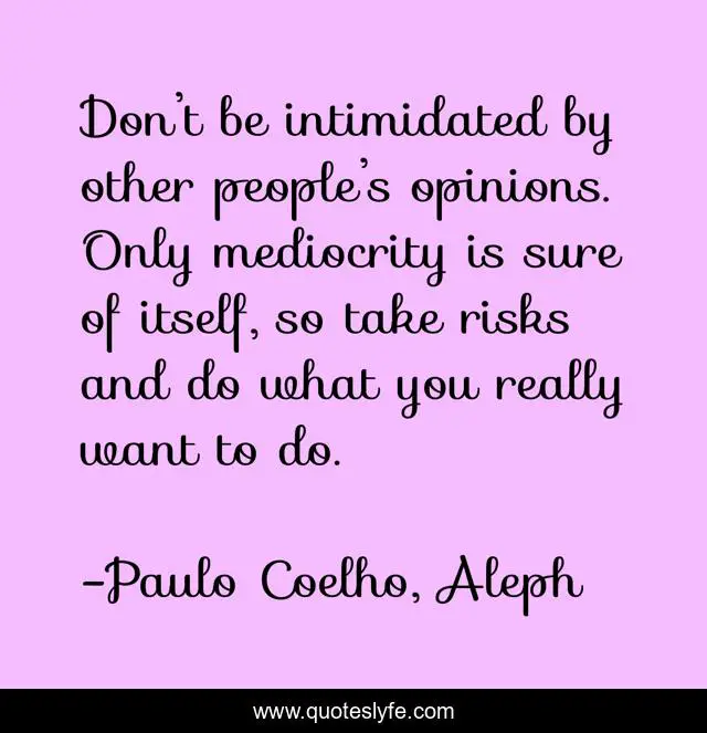 Don’t be intimidated by other people’s opinions. Only mediocrity is sure of itself, so take risks and do what you really want to do.