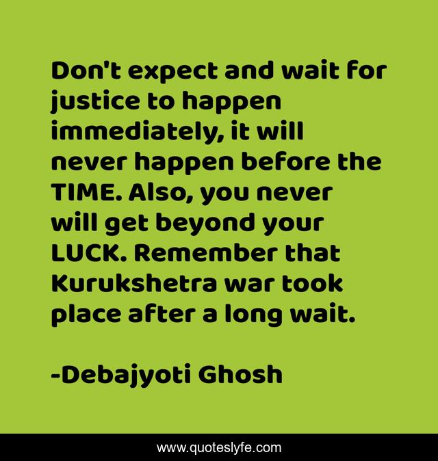 Don't expect and wait for justice to happen immediately, it will never happen before the TIME. Also, you never will get beyond your LUCK. Remember that Kurukshetra war took place after a long wait.