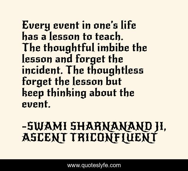 Every event in one’s life has a lesson to teach. The thoughtful imbibe the lesson and forget the incident. The thoughtless forget the lesson but keep thinking about the event.