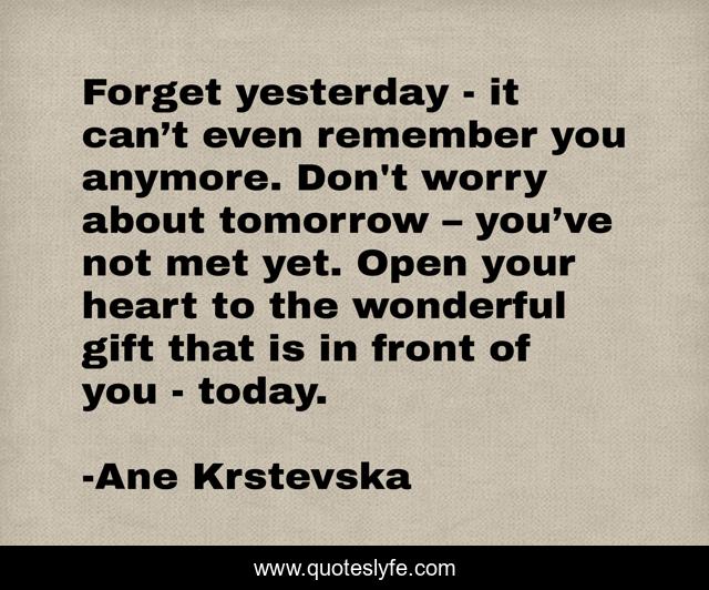 Forget yesterday - it can’t even remember you anymore. Don't worry about tomorrow – you’ve not met yet. Open your heart to the wonderful gift that is in front of you - today.