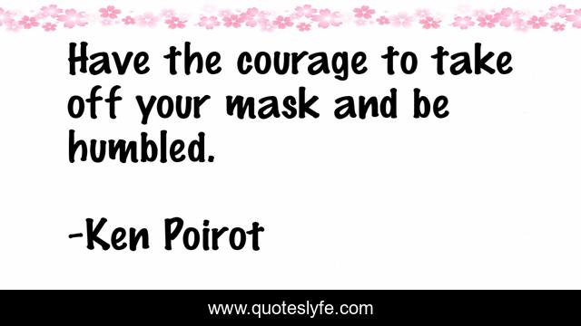 Have the courage to take off your mask and be humbled.