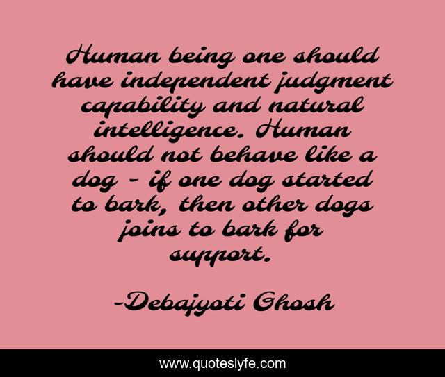 Human being one should have independent judgment capability and natural intelligence. Human should not behave like a dog - if one dog started to bark, then other dogs joins to bark for support.