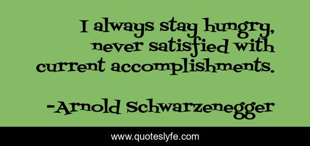 I always stay hungry, never satisfied with current accomplishments.
