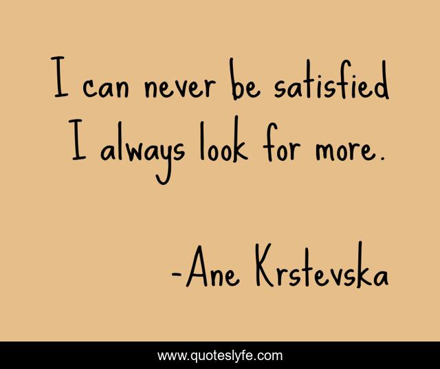 I can never be satisfied I always look for more.