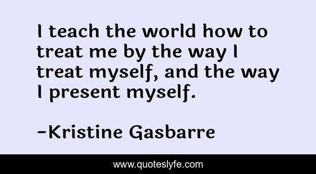 I teach the world how to treat me by the way I treat myself, and the way I present myself.