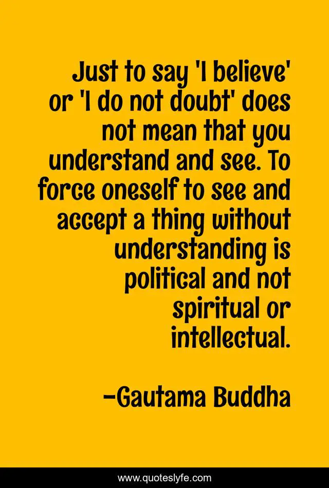 Just to say 'I believe' or 'I do not doubt' does not mean that you understand and see. To force oneself to see and accept a thing without understanding is political and not spiritual or intellectual.