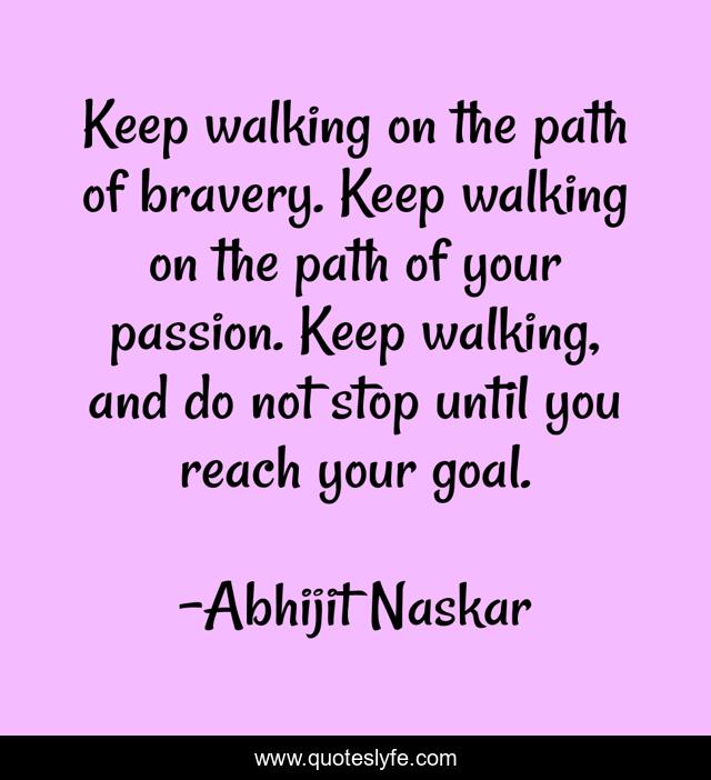 Keep walking on the path of bravery. Keep walking on the path of your passion. Keep walking, and do not stop until you reach your goal.
