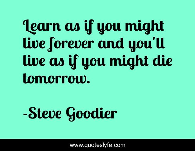 Learn as if you might live forever and you'll live as if you might die tomorrow.