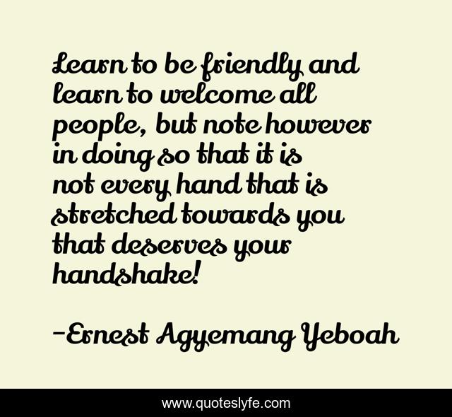 Learn to be friendly and learn to welcome all people, but note however in doing so that it is not every hand that is stretched towards you that deserves your handshake!
