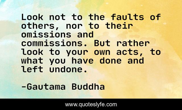 Look not to the faults of others, nor to their omissions and commissions. But rather look to your own acts, to what you have done and left undone.