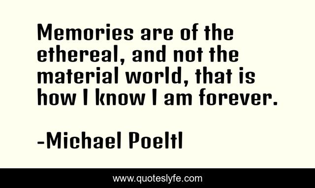 Memories are of the ethereal, and not the material world, that is how I know I am forever.